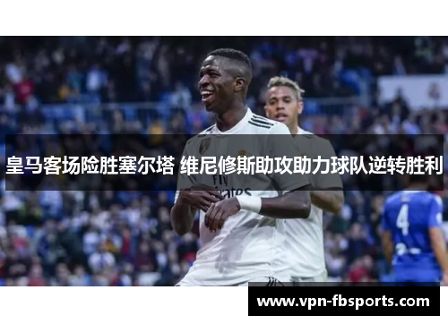 皇马客场险胜塞尔塔 维尼修斯助攻助力球队逆转胜利 皇马客场险胜塞尔塔 维尼修斯助攻助力球队逆转胜利
