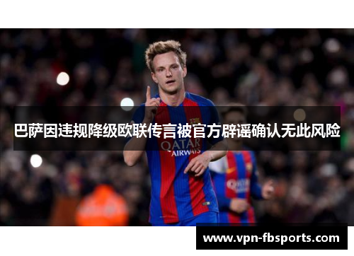 巴萨因违规降级欧联传言被官方辟谣确认无此风险 巴萨因违规降级欧联传言被官方辟谣确认无此风险